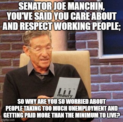 Yo Joe! | SENATOR JOE MANCHIN, YOU'VE SAID YOU CARE ABOUT AND RESPECT WORKING PEOPLE;; SO WHY ARE YOU SO WORRIED ABOUT PEOPLE TAKING TOO MUCH UNEMPLOYMENT AND GETTING PAID MORE THAN THE MINIMUM TO LIVE? | image tagged in memes,maury lie detector | made w/ Imgflip meme maker