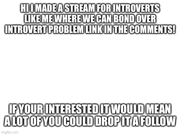 Introvert stream | HI I MADE A STREAM FOR INTROVERTS LIKE ME WHERE WE CAN BOND OVER INTROVERT PROBLEM LINK IN THE COMMENTS! IF YOUR INTERESTED IT WOULD MEAN A LOT OF YOU COULD DROP IT A FOLLOW | image tagged in blank white template,stream,introvert | made w/ Imgflip meme maker