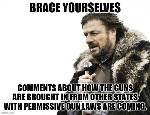 Brace Yourselves X is Coming Meme | BRACE YOURSELVES COMMENTS ABOUT HOW THE GUNS ARE BROUGHT IN FROM OTHER STATES WITH PERMISSIVE GUN LAWS ARE COMING. | image tagged in memes,brace yourselves x is coming | made w/ Imgflip meme maker