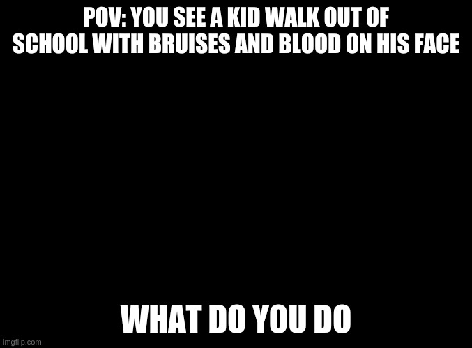 ouch | POV: YOU SEE A KID WALK OUT OF SCHOOL WITH BRUISES AND BLOOD ON HIS FACE; WHAT DO YOU DO | image tagged in blank black | made w/ Imgflip meme maker