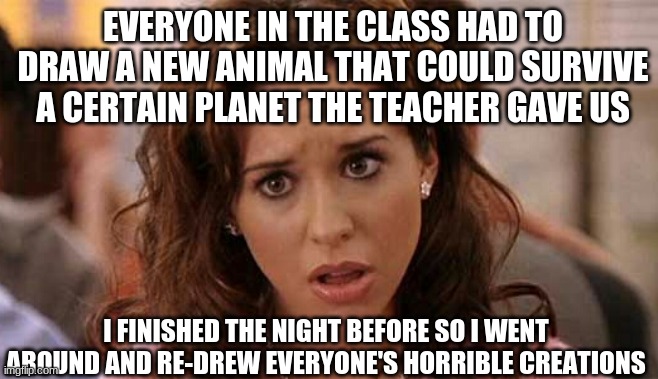 Oh My God Karen | EVERYONE IN THE CLASS HAD TO DRAW A NEW ANIMAL THAT COULD SURVIVE A CERTAIN PLANET THE TEACHER GAVE US; I FINISHED THE NIGHT BEFORE SO I WENT AROUND AND RE-DREW EVERYONE'S HORRIBLE CREATIONS | image tagged in oh my god karen | made w/ Imgflip meme maker