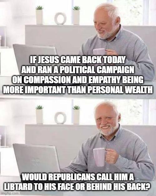 Hide the Pain Harold Meme | IF JESUS CAME BACK TODAY AND RAN A POLITICAL CAMPAIGN ON COMPASSION AND EMPATHY BEING MORE IMPORTANT THAN PERSONAL WEALTH; WOULD REPUBLICANS CALL HIM A LIBTARD TO HIS FACE OR BEHIND HIS BACK? | image tagged in memes,hide the pain harold | made w/ Imgflip meme maker