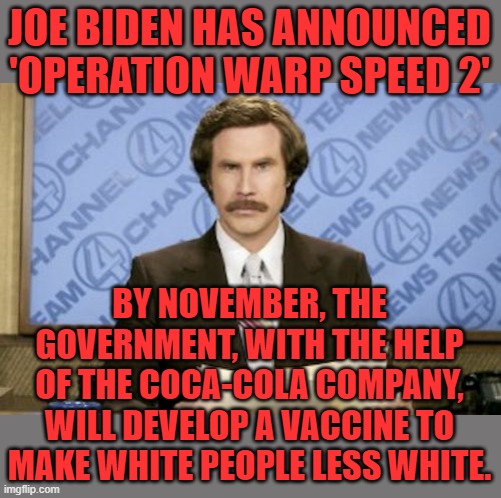Drink it down! | JOE BIDEN HAS ANNOUNCED 'OPERATION WARP SPEED 2'; BY NOVEMBER, THE GOVERNMENT, WITH THE HELP OF THE COCA-COLA COMPANY, WILL DEVELOP A VACCINE TO MAKE WHITE PEOPLE LESS WHITE. | image tagged in memes,ron burgundy,biden,coca cola,be less white | made w/ Imgflip meme maker