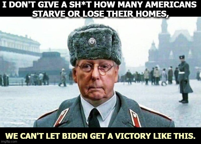 Up yours, Mitch. Biden won this one, too. | I DON'T GIVE A SH*T HOW MANY AMERICANS 
STARVE OR LOSE THEIR HOMES, WE CAN'T LET BIDEN GET A VICTORY LIKE THIS. | image tagged in moscow mitch,biden,good,republicans,awful,mitch mcconnell | made w/ Imgflip meme maker
