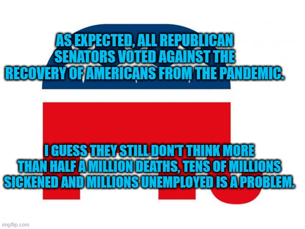 They Haven't Missed A Paycheck. | AS EXPECTED, ALL REPUBLICAN SENATORS VOTED AGAINST THE RECOVERY OF AMERICANS FROM THE PANDEMIC. I GUESS THEY STILL DON'T THINK MORE THAN HALF A MILLION DEATHS, TENS OF MILLIONS SICKENED AND MILLIONS UNEMPLOYED IS A PROBLEM. | image tagged in politics | made w/ Imgflip meme maker