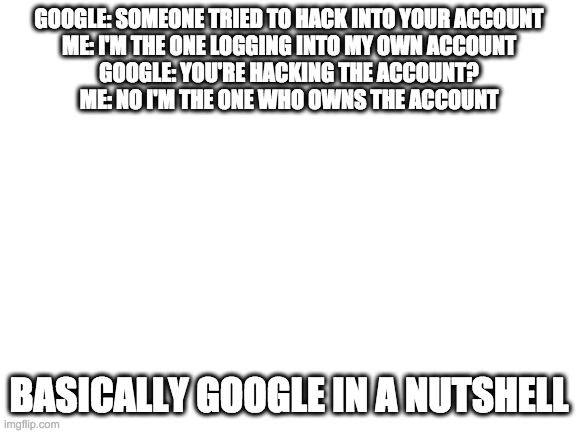 google in a nutshell | GOOGLE: SOMEONE TRIED TO HACK INTO YOUR ACCOUNT
ME: I'M THE ONE LOGGING INTO MY OWN ACCOUNT
GOOGLE: YOU'RE HACKING THE ACCOUNT?
ME: NO I'M THE ONE WHO OWNS THE ACCOUNT; BASICALLY GOOGLE IN A NUTSHELL | image tagged in blank white template | made w/ Imgflip meme maker