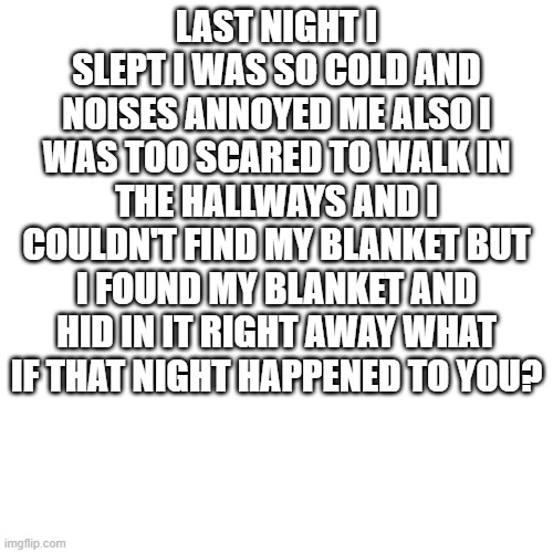 Its scary right? | LAST NIGHT I SLEPT I WAS SO COLD AND NOISES ANNOYED ME ALSO I WAS TOO SCARED TO WALK IN THE HALLWAYS AND I COULDN'T FIND MY BLANKET BUT I FOUND MY BLANKET AND HID IN IT RIGHT AWAY WHAT IF THAT NIGHT HAPPENED TO YOU? | image tagged in memes,blank transparent square,scary,nightmare,bedtime | made w/ Imgflip meme maker