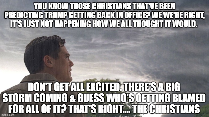 YOU KNOW THOSE CHRISTIANS THAT'VE BEEN PREDICTING TRUMP GETTING BACK IN OFFICE? WE WE'RE RIGHT, IT'S JUST NOT HAPPENING HOW WE ALL THOUGHT IT WOULD. DON'T GET ALL EXCITED. THERE'S A BIG STORM COMING & GUESS WHO'S GETTING BLAMED FOR ALL OF IT? THAT'S RIGHT.... THE CHRISTIANS | image tagged in trump,storm,prepare yourself,biden,nwo,perseverance | made w/ Imgflip meme maker