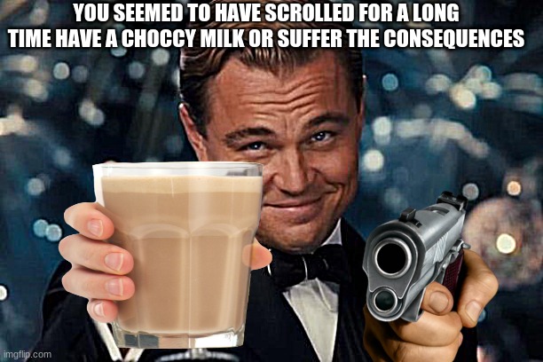 HELP MEH | YOU SEEMED TO HAVE SCROLLED FOR A LONG TIME HAVE A CHOCCY MILK OR SUFFER THE CONSEQUENCES | image tagged in help me,i am once again asking,please help me,have some choccy milk | made w/ Imgflip meme maker