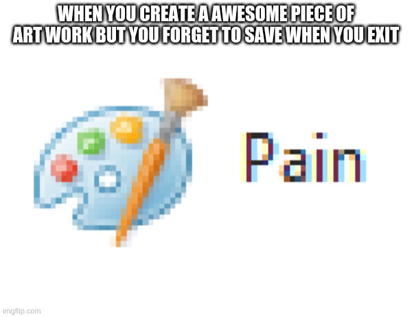 PAIN | WHEN YOU CREATE A AWESOME PIECE OF ART WORK BUT YOU FORGET TO SAVE WHEN YOU EXIT | image tagged in mirosoft pain | made w/ Imgflip meme maker