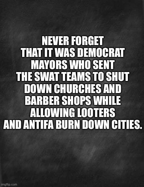 Never forget | NEVER FORGET THAT IT WAS DEMOCRAT MAYORS WHO SENT THE SWAT TEAMS TO SHUT DOWN CHURCHES AND BARBER SHOPS WHILE ALLOWING LOOTERS AND ANTIFA BURN DOWN CITIES. | image tagged in black blank | made w/ Imgflip meme maker