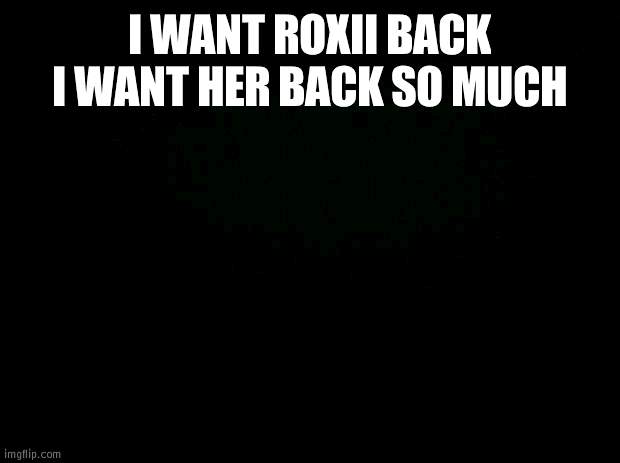 Black background | I WANT ROXII BACK I WANT HER BACK SO MUCH | image tagged in black background | made w/ Imgflip meme maker