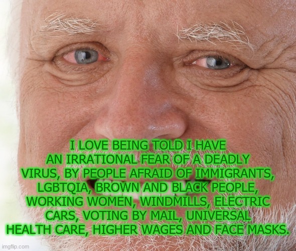 Talk about irrational... | I LOVE BEING TOLD I HAVE AN IRRATIONAL FEAR OF A DEADLY VIRUS, BY PEOPLE AFRAID OF IMMIGRANTS, LGBTQIA, BROWN AND BLACK PEOPLE, WORKING WOMEN, WINDMILLS, ELECTRIC CARS, VOTING BY MAIL, UNIVERSAL HEALTH CARE, HIGHER WAGES AND FACE MASKS. | image tagged in hide the pain harold | made w/ Imgflip meme maker