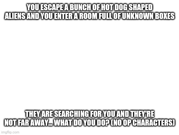 Here we go... | YOU ESCAPE A BUNCH OF HOT DOG SHAPED ALIENS AND YOU ENTER A ROOM FULL OF UNKNOWN BOXES; THEY ARE SEARCHING FOR YOU AND THEY'RE NOT FAR AWAY... WHAT DO YOU DO? (NO OP CHARACTERS) | image tagged in blank white template | made w/ Imgflip meme maker