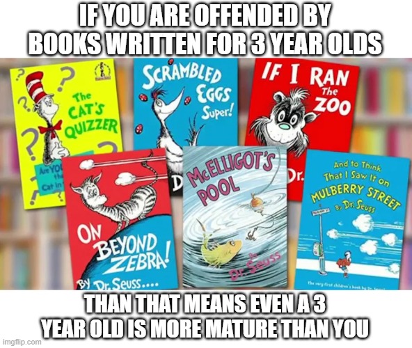 Cancelling Dr. Seuss shows how just how immature SJWs are |  IF YOU ARE OFFENDED BY BOOKS WRITTEN FOR 3 YEAR OLDS; THAN THAT MEANS EVEN A 3 YEAR OLD IS MORE MATURE THAN YOU | image tagged in dr seuss,sjws,hysteria,liberal logic,stupid liberals | made w/ Imgflip meme maker