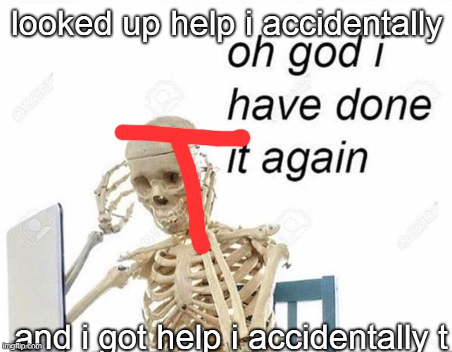 Oh god I have done it again | looked up help i accidentally; and i got help i accidentally t | image tagged in oh god i have done it again | made w/ Imgflip meme maker