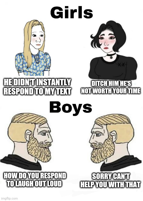 Girls vs Boys | DITCH HIM HE'S NOT WORTH YOUR TIME; HE DIDN'T INSTANTLY RESPOND TO MY TEXT; SORRY CAN'T HELP YOU WITH THAT; HOW DO YOU RESPOND TO LAUGH OUT LOUD | image tagged in girls vs boys,boys vs girls | made w/ Imgflip meme maker