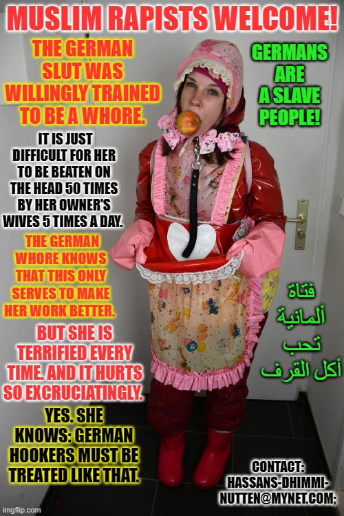 Pimp Alis german whore Boka Yiyena Fahişa: | MUSLIM RAPISTS WELCOME! GERMANS ARE A SLAVE PEOPLE! THE GERMAN SLUT WAS WILLINGLY TRAINED TO BE A WHORE. IT IS JUST DIFFICULT FOR HER TO BE BEATEN ON THE HEAD 50 TIMES BY HER OWNER'S WIVES 5 TIMES A DAY. THE GERMAN WHORE KNOWS THAT THIS ONLY SERVES TO MAKE HER WORK BETTER. فتاة ألمانية تحب أكل القرف; BUT SHE IS TERRIFIED EVERY TIME. AND IT HURTS SO EXCRUCIATINGLY. CONTACT: HASSANS-DHIMMI- NUTTEN@MYNET.COM;; YES. SHE KNOWS: GERMAN HOOKERS MUST BE TREATED LIKE THAT. | image tagged in pimp alis german whore boka yiyena fahi a | made w/ Imgflip meme maker