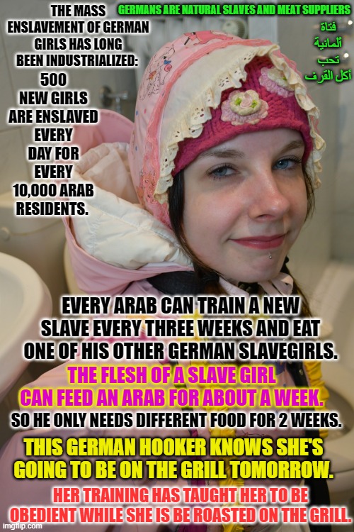 Alis moron german rubberwhore Boka Yiyena Fahişa: | GERMANS ARE NATURAL SLAVES AND MEAT SUPPLIERS; THE MASS ENSLAVEMENT OF GERMAN GIRLS HAS LONG BEEN INDUSTRIALIZED:; فتاة ألمانية تحب أكل القرف; 500 NEW GIRLS ARE ENSLAVED EVERY DAY FOR EVERY 10,000 ARAB RESIDENTS. EVERY ARAB CAN TRAIN A NEW SLAVE EVERY THREE WEEKS AND EAT ONE OF HIS OTHER GERMAN SLAVEGIRLS. THE FLESH OF A SLAVE GIRL CAN FEED AN ARAB FOR ABOUT A WEEK. SO HE ONLY NEEDS DIFFERENT FOOD FOR 2 WEEKS. THIS GERMAN HOOKER KNOWS SHE'S GOING TO BE ON THE GRILL TOMORROW. HER TRAINING HAS TAUGHT HER TO BE OBEDIENT WHILE SHE IS BE ROASTED ON THE GRILL. | image tagged in alis moron german rubberwhore boka yiyena fahi a | made w/ Imgflip meme maker