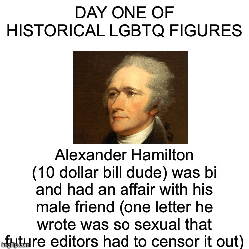 Bro the amount of lgbtq erasure in history is not ok with me y’all need to educate yourselves on this topic | DAY ONE OF HISTORICAL LGBTQ FIGURES; Alexander Hamilton (10 dollar bill dude) was bi and had an affair with his male friend (one letter he wrote was so sexual that future editors had to censor it out) | image tagged in memes,blank transparent square | made w/ Imgflip meme maker