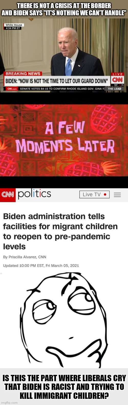 Going from "ripping children away from their parents" to trying to kill immigrant children? Anybody? | THERE IS NOT A CRISIS AT THE BORDER AND BIDEN SAYS "IT'S NOTHING WE CAN'T HANDLE"; IS THIS THE PART WHERE LIBERALS CRY
THAT BIDEN IS RACIST AND TRYING TO
KILL IMMIGRANT CHILDREN? | image tagged in memes,question rage face,hypocrisy,covid-19,immigration,biden | made w/ Imgflip meme maker