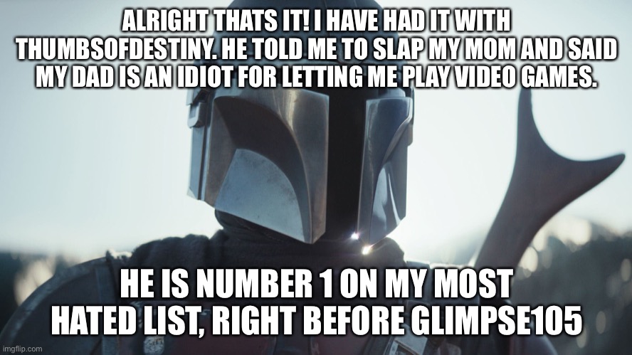 Jerk | ALRIGHT THATS IT! I HAVE HAD IT WITH THUMBSOFDESTINY. HE TOLD ME TO SLAP MY MOM AND SAID MY DAD IS AN IDIOT FOR LETTING ME PLAY VIDEO GAMES. HE IS NUMBER 1 ON MY MOST HATED LIST, RIGHT BEFORE GLIMPSE105 | image tagged in the mandalorian | made w/ Imgflip meme maker