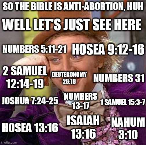 Not so pro-life after all, huh? | SO THE BIBLE IS ANTI-ABORTION, HUH; WELL LET'S JUST SEE HERE; HOSEA 9:12-16; NUMBERS 5:11-21; 2 SAMUEL 12:14-19; DEUTERONOMY 28:18; NUMBERS 31; JOSHUA 7:24-25; NUMBERS 13-17; 1 SAMUEL 15:3-7; NAHUM 3:10; ISAIAH 13:16; HOSEA 13:16 | image tagged in memes,creepy condescending wonka,abortion,bible,hypocrisy,double standard | made w/ Imgflip meme maker