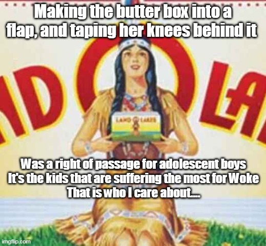 Land O Lakes | Making the butter box into a flap, and taping her knees behind it; Was a right of passage for adolescent boys
It's the kids that are suffering the most for Woke
That is who I care about.... | image tagged in memes | made w/ Imgflip meme maker