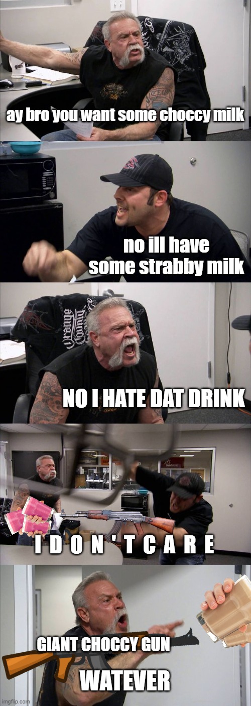 Choccy Milk vs. Straby Milk = Milk War 1 | ay bro you want some choccy milk; no ill have some strabby milk; NO I HATE DAT DRINK; I  D  O  N  '  T  C  A  R  E; GIANT CHOCCY GUN; WATEVER | image tagged in memes,american chopper argument,choccy milk,straby milk | made w/ Imgflip meme maker
