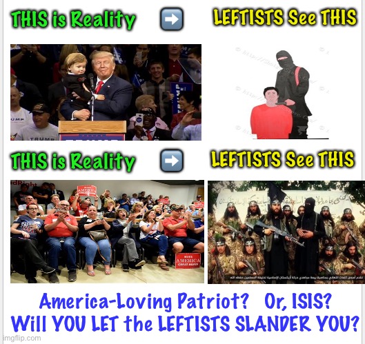 It’s not just Another Leftist Lie.  It’s a calculated scheme to harass, arrest, & imprison us | LEFTISTS See THIS; THIS is Reality     ➡️; THIS is Reality     ➡️; LEFTISTS See THIS; America-Loving Patriot?   Or, ISIS?
Will YOU LET the LEFTISTS SLANDER YOU? | image tagged in memes,label repubs as terrorists,means using patriot act against us,evil demonic demonrats,kissmyass fjb voters | made w/ Imgflip meme maker