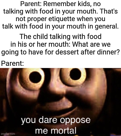 Parenting kids | Parent: Remember kids, no talking with food in your mouth. That's not proper etiquette when you talk with food in your mouth in general. The child talking with food in his or her mouth: What are we going to have for dessert after dinner? Parent: | image tagged in you dare oppose me mortal,etiquette,funny,memes,meme,parenting | made w/ Imgflip meme maker