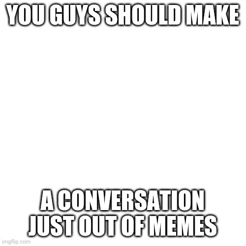 Blank Transparent Square | YOU GUYS SHOULD MAKE; A CONVERSATION JUST OUT OF MEMES | image tagged in memes,blank transparent square | made w/ Imgflip meme maker