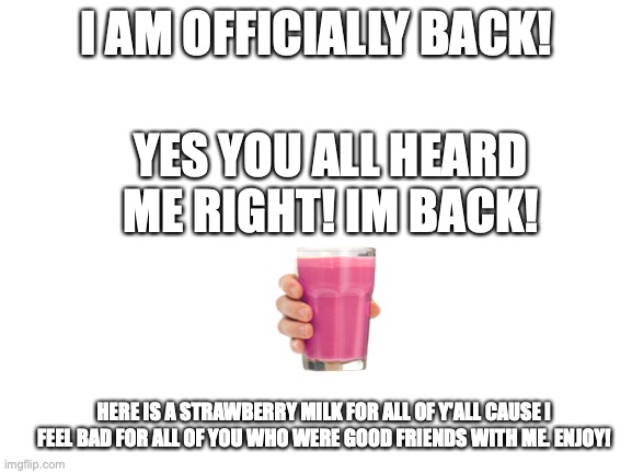 IM BACK! :D | I AM OFFICIALLY BACK! YES YOU ALL HEARD ME RIGHT! IM BACK! HERE IS A STRAWBERRY MILK FOR ALL OF Y'ALL CAUSE I FEEL BAD FOR ALL OF YOU WHO WERE GOOD FRIENDS WITH ME. ENJOY! | image tagged in welcome back me | made w/ Imgflip meme maker