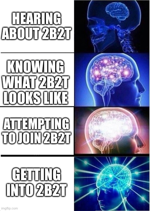 This is in terms of 2b2t, the oldest anarchy server in Minecraft history. | HEARING ABOUT 2B2T; KNOWING WHAT 2B2T LOOKS LIKE; ATTEMPTING TO JOIN 2B2T; GETTING INTO 2B2T | image tagged in memes,expanding brain,2b2t | made w/ Imgflip meme maker