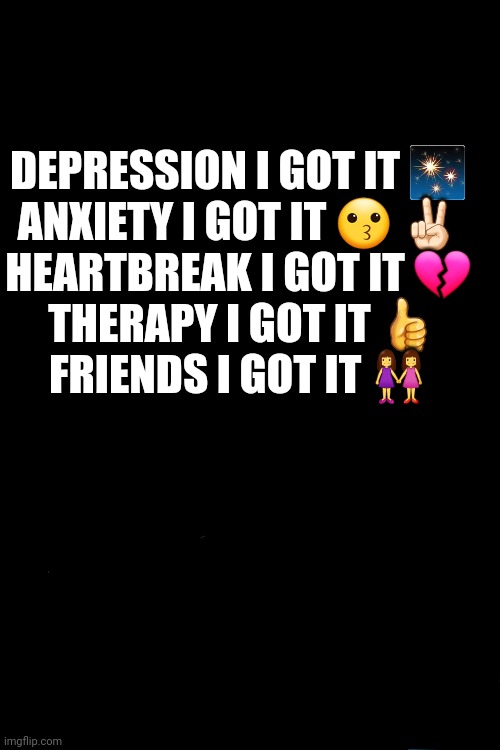 ... | DEPRESSION I GOT IT ✨ 

ANXIETY I GOT IT 😗 ✌🏻 

HEARTBREAK I GOT IT 💔 

THERAPY I GOT IT 👍

FRIENDS I GOT IT 👭 | image tagged in depression sadness hurt pain anxiety | made w/ Imgflip meme maker