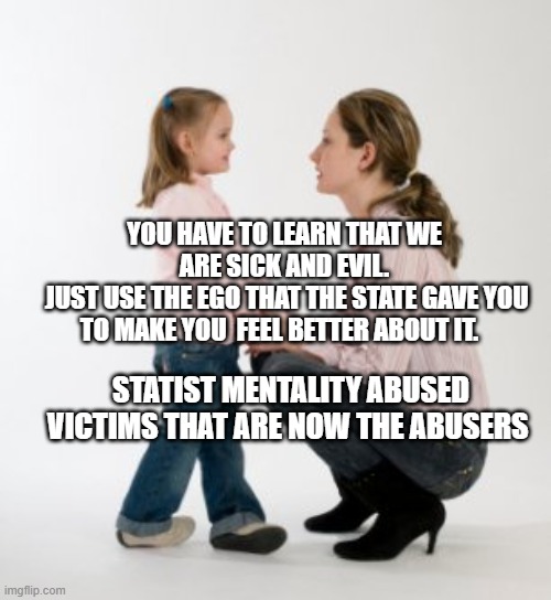 parenting raising children girl asking mommy why discipline Demo | YOU HAVE TO LEARN THAT WE ARE SICK AND EVIL.
 JUST USE THE EGO THAT THE STATE GAVE YOU TO MAKE YOU  FEEL BETTER ABOUT IT. STATIST MENTALITY ABUSED VICTIMS THAT ARE NOW THE ABUSERS | image tagged in parenting raising children girl asking mommy why discipline demo | made w/ Imgflip meme maker