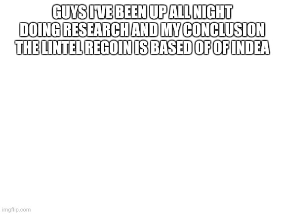 Blank White Template | GUYS I'VE BEEN UP ALL NIGHT DOING RESEARCH AND MY CONCLUSION THE LINTEL REGOIN IS BASED OF OF INDEA | image tagged in blank white template | made w/ Imgflip meme maker