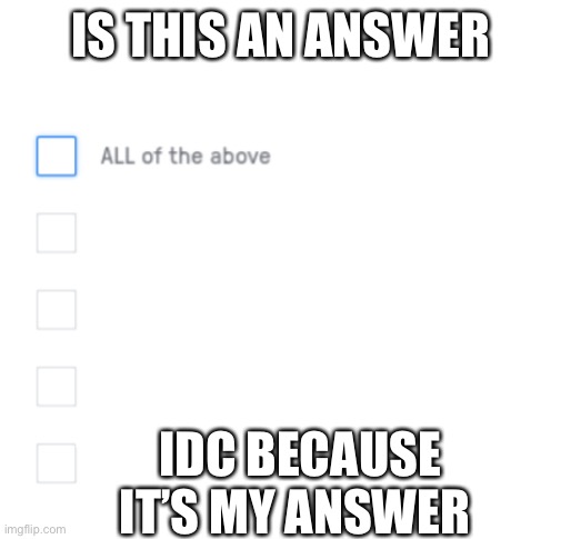 All of the above | IS THIS AN ANSWER IDC BECAUSE IT’S MY ANSWER | image tagged in all of the above | made w/ Imgflip meme maker