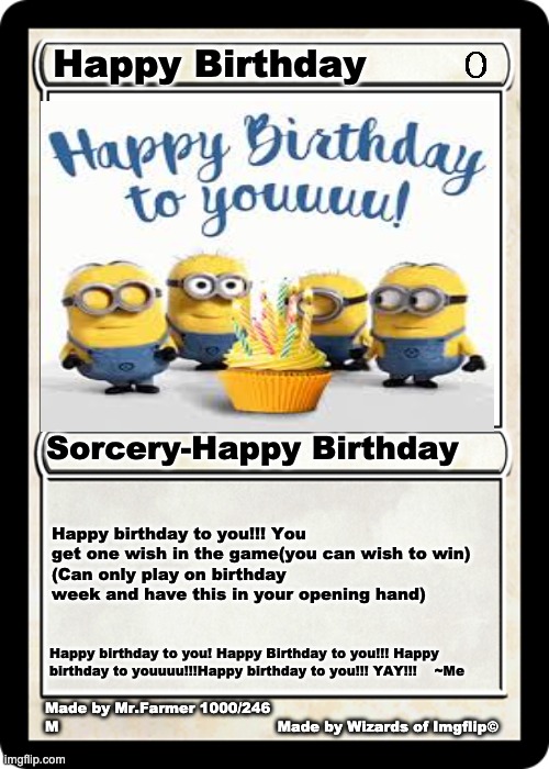 Send this to Friends on birthdays | Happy Birthday; Sorcery-Happy Birthday; Happy birthday to you!!! You get one wish in the game(you can wish to win)
(Can only play on birthday week and have this in your opening hand); Happy birthday to you! Happy Birthday to you!!! Happy birthday to youuuu!!!Happy birthday to you!!! YAY!!!    ~Me; Made by Mr.Farmer 1000/246 
M                                              Made by Wizards of Imgflip© | image tagged in happy birthday,magic the gathering,mtg | made w/ Imgflip meme maker
