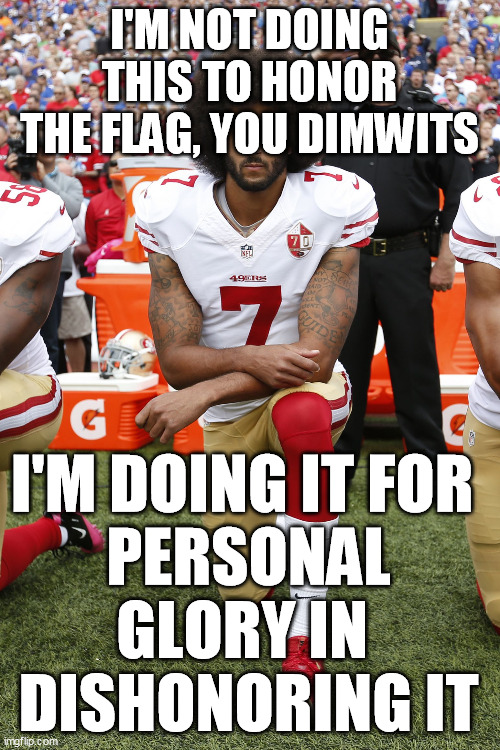 Colin Kaepernick | I'M NOT DOING THIS TO HONOR THE FLAG, YOU DIMWITS I'M DOING IT FOR 
PERSONAL GLORY IN 
DISHONORING IT | image tagged in colin kaepernick | made w/ Imgflip meme maker