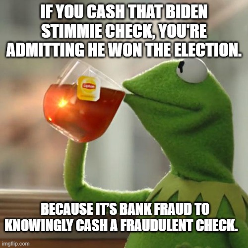 But That's None Of My Business Meme | IF YOU CASH THAT BIDEN STIMMIE CHECK, YOU'RE ADMITTING HE WON THE ELECTION. BECAUSE IT’S BANK FRAUD TO KNOWINGLY CASH A FRAUDULENT CHECK. | image tagged in memes,but that's none of my business,kermit the frog | made w/ Imgflip meme maker