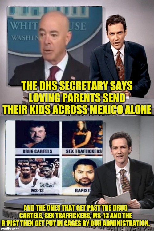 The DHS Secretary is insane | THE DHS SECRETARY SAYS LOVING PARENTS SEND THEIR KIDS ACROSS MEXICO ALONE; AND THE ONES THAT GET PAST THE DRUG CARTELS, SEX TRAFFICKERS, MS-13 AND THE R*PIST THEN GET PUT IN CAGES BY OUR ADMINISTRATION. | image tagged in joe biden,election fraud,mexico wall,leftists,commies | made w/ Imgflip meme maker