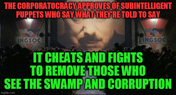 Big Brother 1984 | THE CORPORATOCRACY APPROVES OF SUBINTELLIGENT PUPPETS WHO SAY WHAT THEY'RE TOLD TO SAY IT CHEATS AND FIGHTS TO REMOVE THOSE WHO SEE THE SWAM | image tagged in big brother 1984 | made w/ Imgflip meme maker