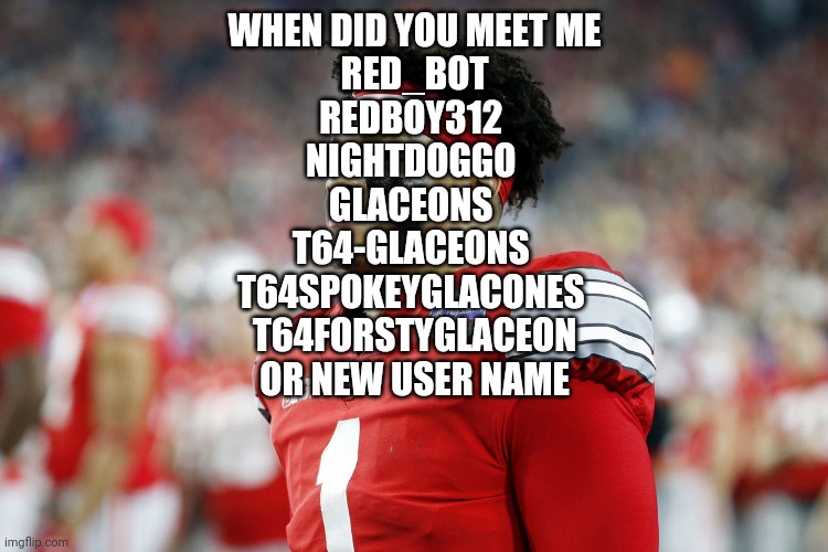 Dispointed | WHEN DID YOU MEET ME
RED_BOT
REDBOY312 
NIGHTDOGGO 
GLACEONS 
T64-GLACEONS 
T64SPOKEYGLACONES 
T64FORSTYGLACEON
OR NEW USER NAME | image tagged in dispointed | made w/ Imgflip meme maker