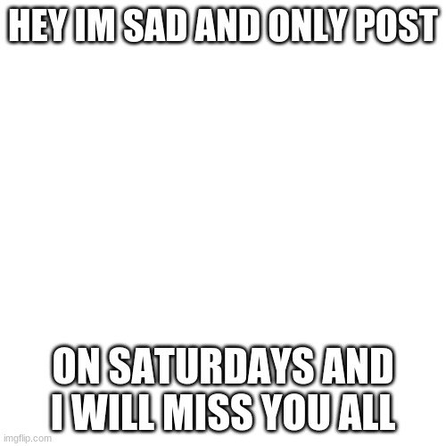 Blank Transparent Square Meme | HEY IM SAD AND ONLY POST; ON SATURDAYS AND I WILL MISS YOU ALL | image tagged in memes,blank transparent square | made w/ Imgflip meme maker