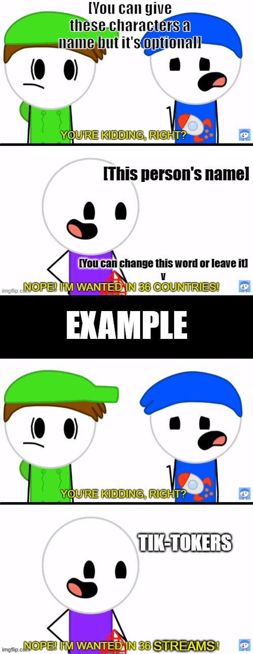 I will link this meme in the comments :) | [You can give these characters a name but it's optional]; [This person's name]; [You can change this word or leave it]
v; EXAMPLE; TIK-TOKERS; STREAMS | image tagged in rocket wanted in 36 countries,black rectangle | made w/ Imgflip meme maker
