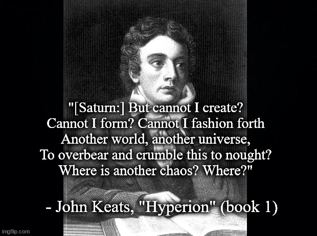 Saturn will to create | "[Saturn:] But cannot I create?
Cannot I form? Cannot I fashion forth
Another world, another universe,
To overbear and crumble this to nought?
Where is another chaos? Where?"; - John Keats, "Hyperion" (book 1) | image tagged in literature | made w/ Imgflip meme maker