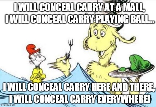 Green Eggs And Ham Carry Everywhere | I WILL CONCEAL CARRY AT A MALL, I WILL CONCEAL CARRY PLAYING BALL... I WILL CONCEAL CARRY HERE AND THERE, I WILL CONCEAL CARRY EVERYWHERE! | image tagged in green eggs and ham,carry,gun,dr seuss | made w/ Imgflip meme maker