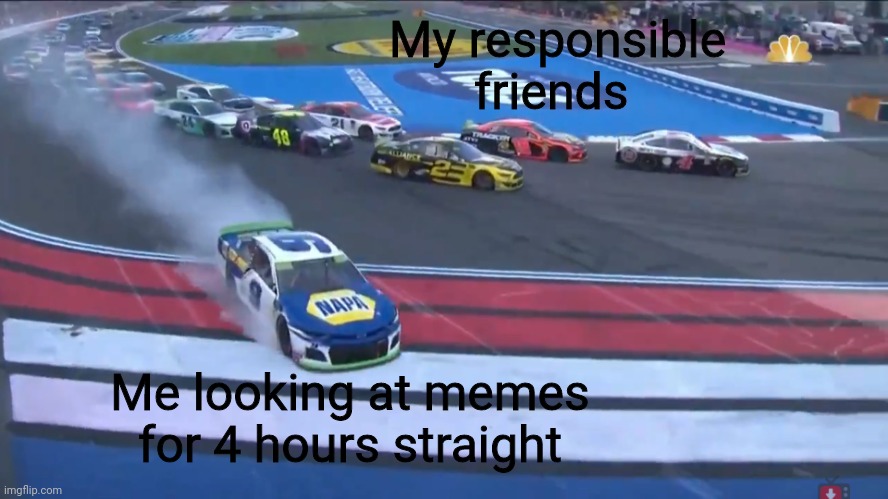 I'm not responsible | My responsible friends; Me looking at memes for 4 hours straight | image tagged in nascar,memes | made w/ Imgflip meme maker
