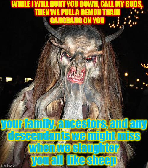 Krampus | WHILE I WILL HUNT YOU DOWN, CALL MY BUDS,
THEN WE PULL A DEMON TRAIN
GANGBANG ON YOU your family, ancestors, and any
descendants we might mi | image tagged in krampus | made w/ Imgflip meme maker